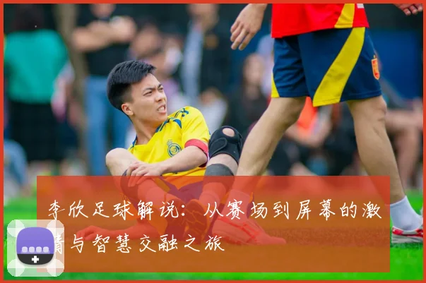 李欣足球解说：从赛场到屏幕的激情与智慧交融之旅