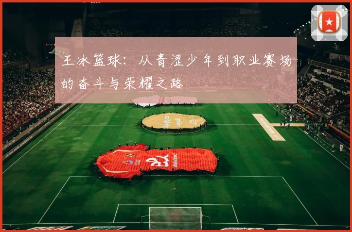 王冰篮球：从青涩少年到职业赛场的奋斗与荣耀之路