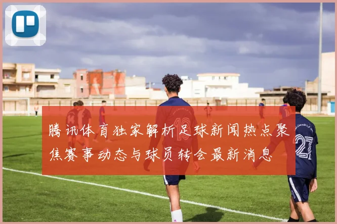 腾讯体育独家解析足球新闻热点聚焦赛事动态与球员转会最新消息