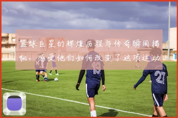 篮球巨星的辉煌历程与传奇瞬间揭秘，感受他们如何改变了这项运动的魅力与影响力